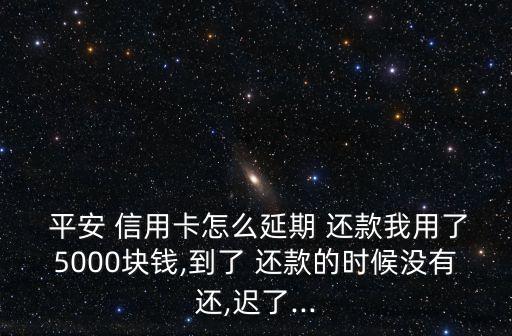  平安 信用卡怎么延期 还款我用了5000块钱,到了 还款的时候没有还,迟了...