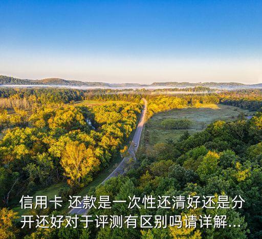  信用卡 还款是一次性还清好还是分开还好对于评测有区别吗请详解...