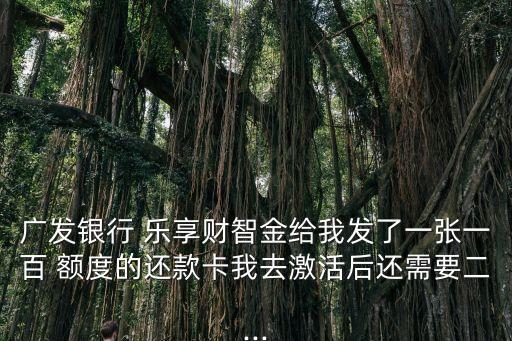 广发银行 乐享财智金给我发了一张一百 额度的还款卡我去激活后还需要二...