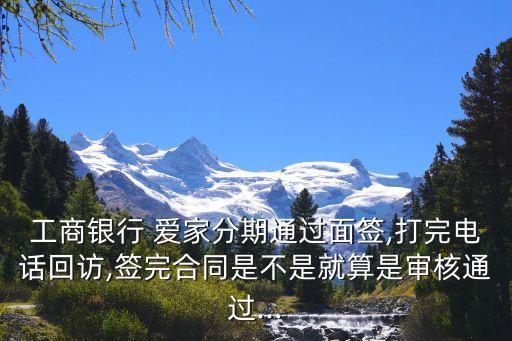 工商银行 爱家分期通过面签,打完电话回访,签完合同是不是就算是审核通过...
