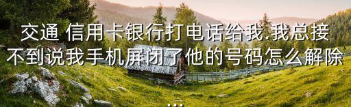 交通 信用卡银行打电话给我.我总接不到说我手机屏闭了他的号码怎么解除...