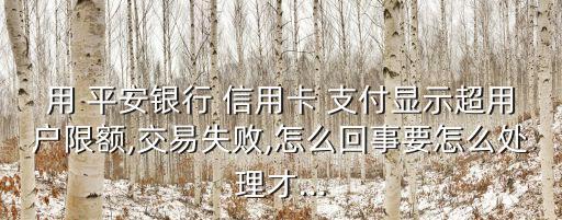 用 平安银行 信用卡 支付显示超用户限额,交易失败,怎么回事要怎么处理才...