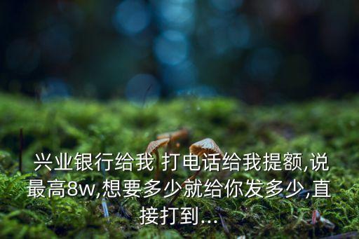  兴业银行给我 打电话给我提额,说最高8w,想要多少就给你发多少,直接打到...
