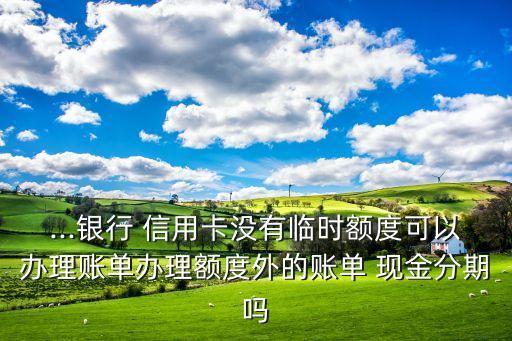 ...银行 信用卡没有临时额度可以办理账单办理额度外的账单 现金分期吗