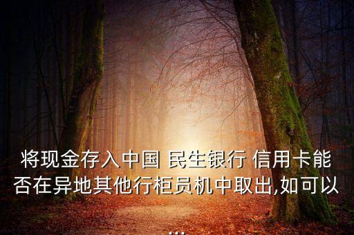 将现金存入中国 民生银行 信用卡能否在异地其他行柜员机中取出,如可以...