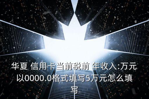 华夏 信用卡当前税前 年收入:万元以0000.0格式填写5万元怎么填写