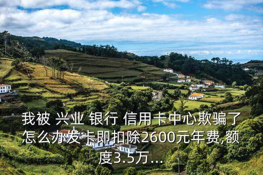 我被 兴业 银行 信用卡中心欺骗了怎么办发卡即扣除2600元年费,额度3.5万...