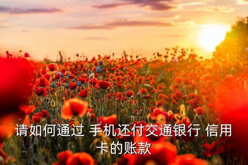 请如何通过 手机还付交通银行 信用卡的账款