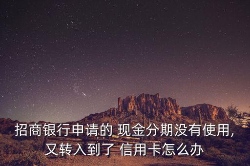 招商银行申请的 现金分期没有使用,又转入到了 信用卡怎么办