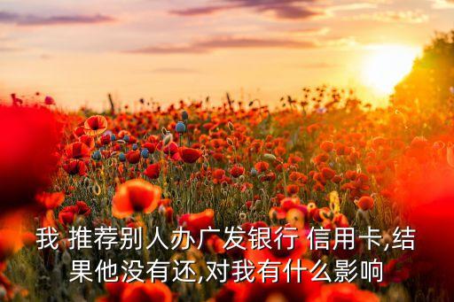 我 推荐别人办广发银行 信用卡,结果他没有还,对我有什么影响