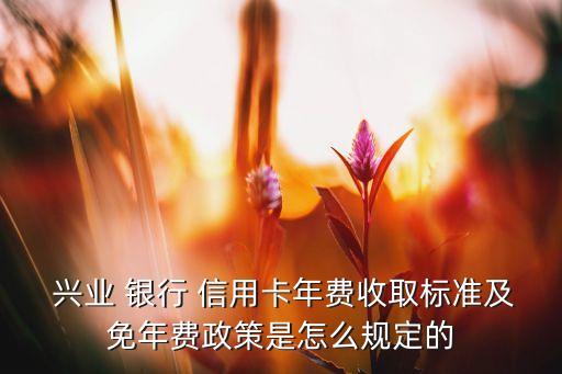  兴业 银行 信用卡年费收取标准及免年费政策是怎么规定的