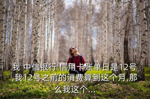 我 中信银行 信用卡账单日是12号,我12号之前的消费算到这个月,那么我这个...