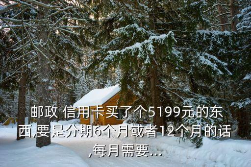  邮政 信用卡买了个5199元的东西,要是分期6个月或者12个月的话,每月需要...