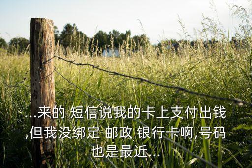 ...来的 短信说我的卡上支付出钱,但我没绑定 邮政 银行卡啊,号码也是最近...