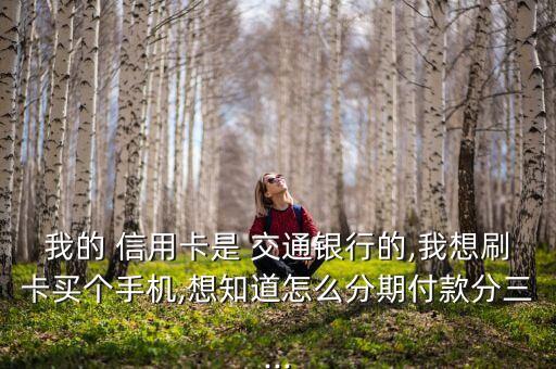 我的 信用卡是 交通银行的,我想刷卡买个手机,想知道怎么分期付款分三...