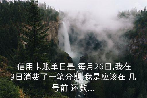  信用卡账单日是 每月26日,我在9日消费了一笔分期,我是应该在 几号前 还款...