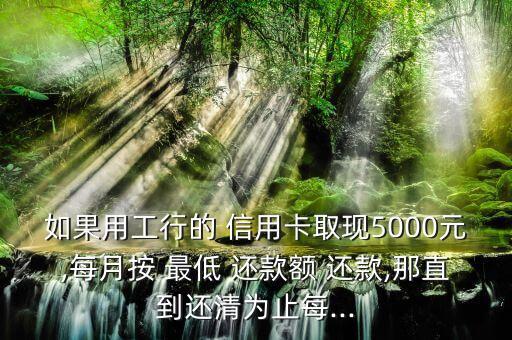 如果用工行的 信用卡取现5000元,每月按 最低 还款额 还款,那直到还清为止每...