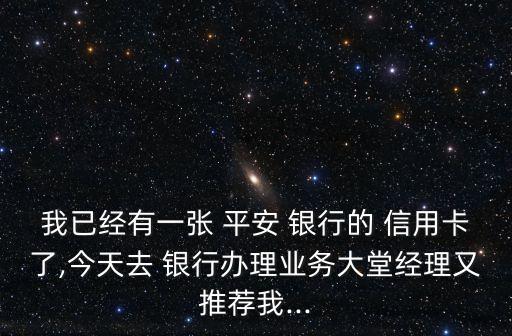 我已经有一张 平安 银行的 信用卡了,今天去 银行办理业务大堂经理又推荐我...