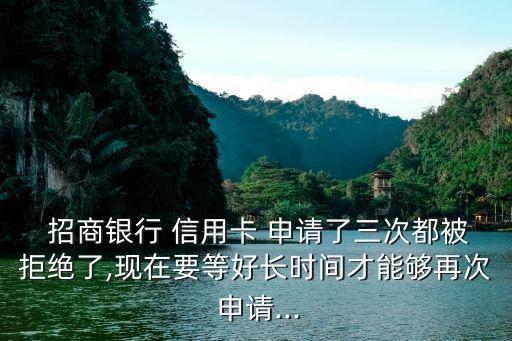  招商银行 信用卡 申请了三次都被拒绝了,现在要等好长时间才能够再次 申请...