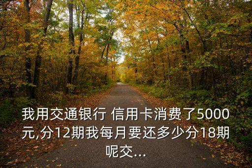 我用交通银行 信用卡消费了5000元,分12期我每月要还多少分18期呢交...