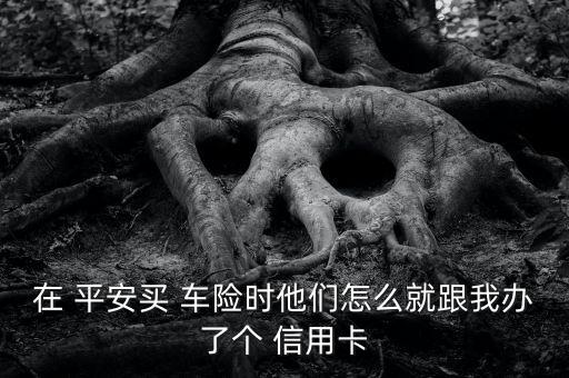 在 平安买 车险时他们怎么就跟我办了个 信用卡