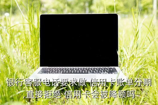 银行客服电话要求做 信用卡账单分期,直接拒绝 信用卡会被降额吗