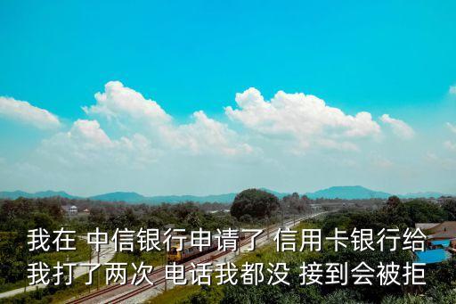 我在 中信银行申请了 信用卡银行给我打了两次 电话我都没 接到会被拒