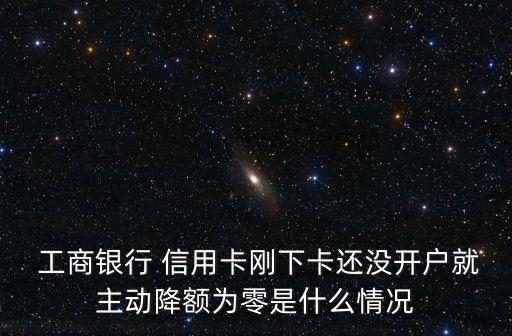  工商银行 信用卡刚下卡还没开户就主动降额为零是什么情况