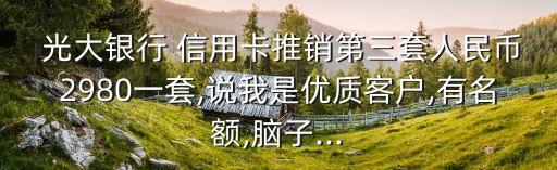  光大银行 信用卡推销第三套人民币2980一套,说我是优质客户,有名额,脑子...