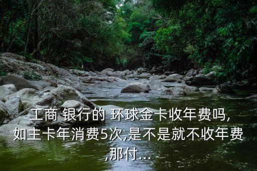  工商 银行的 环球金卡收年费吗,如主卡年消费5次,是不是就不收年费,那付...