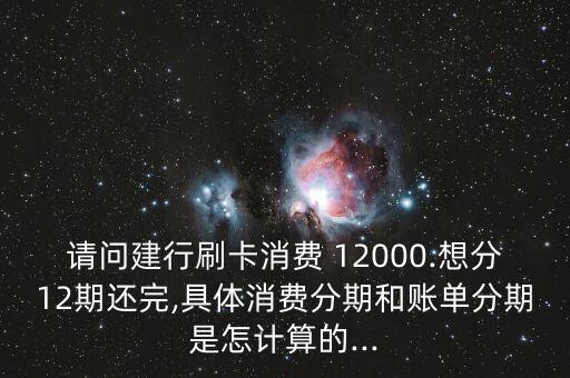 请问建行刷卡消费 12000.想分12期还完,具体消费分期和账单分期是怎计算的...