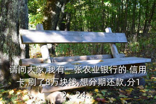 请问大家,我有一张农业银行的 信用卡,刷了8万块钱,想分期还款,分12、24...