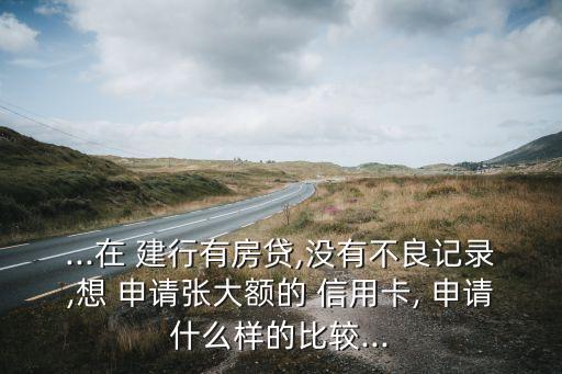 ...在 建行有房贷,没有不良记录,想 申请张大额的 信用卡, 申请什么样的比较...