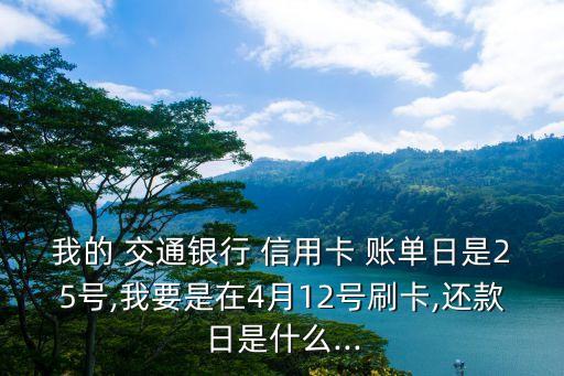 我的 交通银行 信用卡 账单日是25号,我要是在4月12号刷卡,还款日是什么...