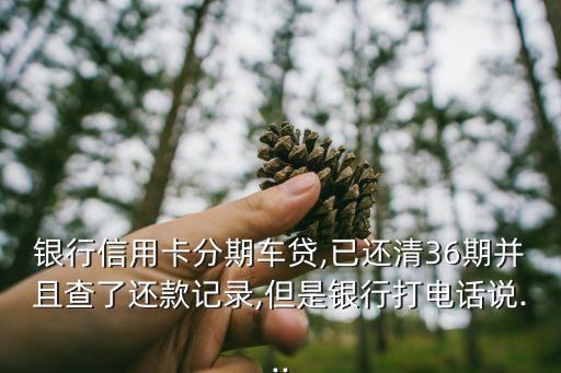银行信用卡分期车贷,已还清36期并且查了还款记录,但是银行打电话说...