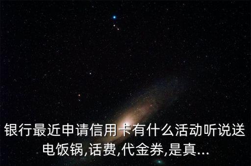 银行最近申请信用卡有什么活动听说送电饭锅,话费,代金券,是真...