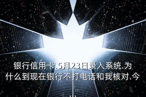 银行信用卡.5月23日录入系统.为什么到现在银行不打电话和我核对.今...