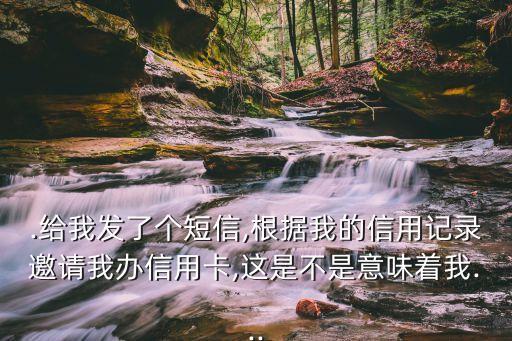 .给我发了个短信,根据我的信用记录邀请我办信用卡,这是不是意味着我...