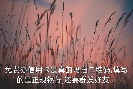 免费办信用卡是真的吗扫二维码,填写的是正规银行,还要群发好友...