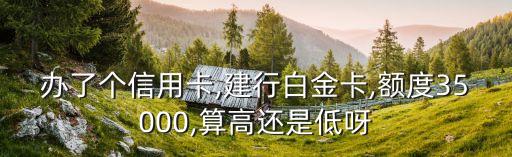 办了个信用卡,建行白金卡,额度35000,算高还是低呀