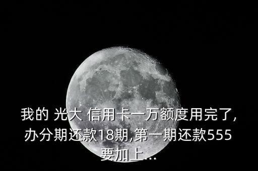 我的 光大 信用卡一万额度用完了,办分期还款18期,第一期还款555要加上...