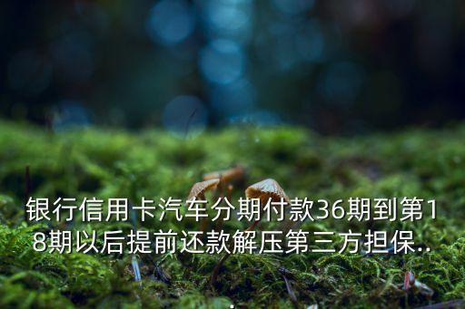 银行信用卡汽车分期付款36期到第18期以后提前还款解压第三方担保...