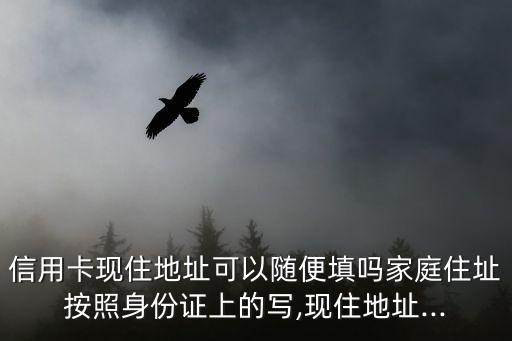 信用卡现住地址可以随便填吗家庭住址按照身份证上的写,现住地址...