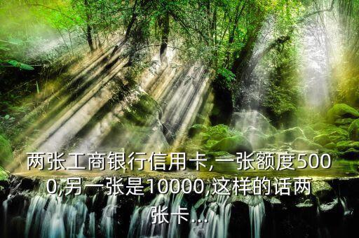 两张工商银行信用卡,一张额度5000,另一张是10000,这样的话两张卡...