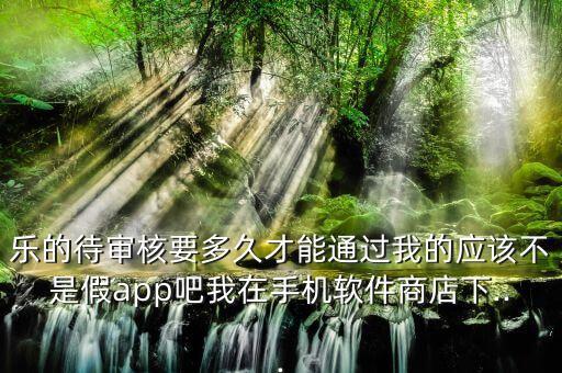 乐的待审核要多久才能通过我的应该不是假app吧我在手机软件商店下...