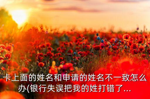 卡上面的姓名和申请的姓名不一致怎么办(银行失误把我的姓打错了...