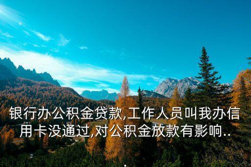 银行办公积金贷款,工作人员叫我办信用卡没通过,对公积金放款有影响...