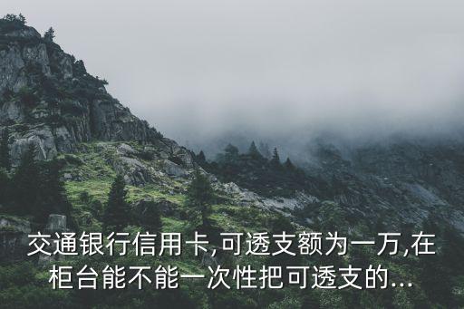 交通银行信用卡,可透支额为一万,在柜台能不能一次性把可透支的...