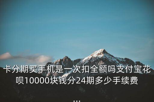 卡分期买手机是一次扣全额吗支付宝花呗10000块钱分24期多少手续费...