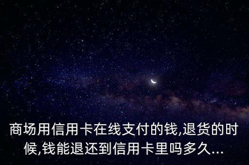 商场用信用卡在线支付的钱,退货的时候,钱能退还到信用卡里吗多久...